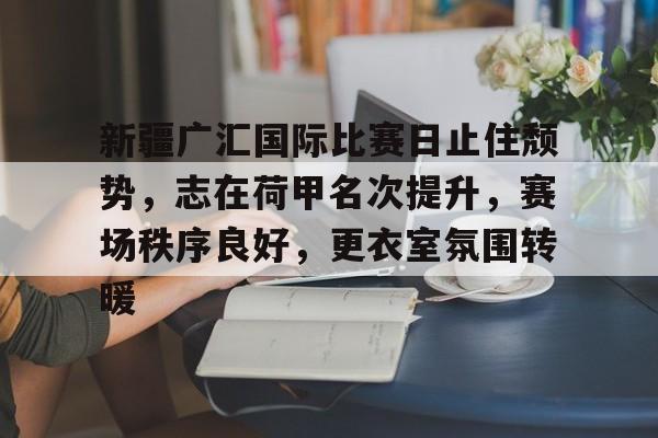 亚博官网-新疆广汇国际比赛日止住颓势，志在荷甲名次提升，赛场秩序良好，更衣室氛围转暖的简单介绍-亚博官网